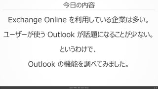 今日の内容
Exchange Online を利用している企業は多い。
ユーザーが使う Outlook が話題になることが少ない。
というわけで、
Outlook の機能を調べてみました。
Japan Office 365 Users Group p. 3
 