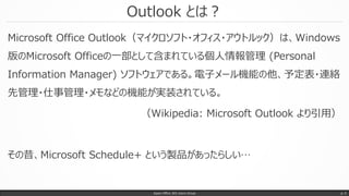 Outlook とは？
Microsoft Office Outlook（マイクロソフト・オフィス・アウトルック）は、Windows
版のMicrosoft Officeの一部として含まれている個人情報管理 (Personal
Information Manager) ソフトウェアである。電子メール機能の他、予定表・連絡
先管理・仕事管理・メモなどの機能が実装されている。
（Wikipedia: Microsoft Outlook より引用）
その昔、Microsoft Schedule+ という製品があったらしい…
Japan Office 365 Users Group p. 5
 