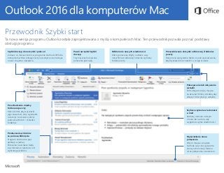 Outlook 2016 dla komputerów Mac
Przewodnik Szybki start
Ta nowa wersja programu Outlook została zaprojektowana z myślą o komputerach Mac. Ten przewodnik pozwala poznać podstawy
obsługi programu.
Szybki dostęp do narzędzi i poleceń
Zobacz, co możesz zrobić w programie Outlook 2016 dla
komputerów Mac, klikając karty na wstążce oraz testując
nowe i znajome narzędzia.
Pokazywanie lub ukrywanie
wstążki
Potrzebujesz więcej miejsca
na ekranie? Kliknij strzałkę, aby
włączyć lub wyłączyć wstążkę.
Pasek narzędzi Szybki
dostęp
Trzymaj często używane
polecenia pod ręką.
Odbieranie nowych wiadomości
Kliknij polecenie Wyślij i odbierz, aby
natychmiast odświeżyć obecnie wybrany
folder poczty.
Przeszukiwanie skrzynki odbiorczej i folderów
poczty
Rozpocznij wpisywanie tekstu w polu wyszukiwania,
aby błyskawicznie znaleźć to, czego szukasz.
Przechodzenie między
folderami poczty
Kliknij folder, aby wyświetlić
jego zawartość. Aby wyświetlić
lub ukryć to okienko, kliknij
polecenie Widok > Okienko
folderów.
Przełączanie widoków
za pomocą kliknięcia
Program Outlook to pięć
aplikacji w jednej.
Polecenia na wstążce będą
się zmieniać w zależności od
wybranego widoku.
Wyświetlanie stanu
połączenia
W tym miejscu program
Outlook cały czas wyświetla
stan synchronizacji folderu
i stan połączenia z serwerem.
Szybsze czytanie wiadomości
e-mail
Zadokuj okienko odczytu
z boku lub na dole, aby
wygodnie czytać wiadomości.
 