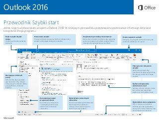 Outlook 2016
Przewodnik Szybki start
Jesteś nowym użytkownikiem programu Outlook 2016? W niniejszym przewodniku przedstawiono podstawowe informacje dotyczące
korzystania z tego programu.
Poznawanie wstążki
Poznaj możliwości programu Outlook, klikając karty
wstążki i odkrywając dostępne narzędzia.
Pasek narzędzi Szybki
dostęp
Ulubione polecenia są zawsze
widoczne.
Znajdowanie potrzebnych elementów
Wpisz słowo kluczowe lub frazę, aby wyszukać
polecenia programu Outlook, uzyskać Pomoc
lub wykonać wyszukiwanie w sieci Web.
Dostosowywanie wstążki
Zdecyduj, czy program Outlook ma ukrywać
polecenia wstążki po ich użyciu.
Pokazywanie i ukrywanie
wstążki
Kliknij ikonę pinezki, aby
pozostawić wstążkę wyświetloną,
lub ukryj ją ponownie, klikając
strzałkę.
Nawigacja w folderach
poczty
Kliknij folder, aby wyświetlić
jego zawartość. Aby włączyć
lub wyłączyć to okienko, kliknij
pozycję Widok > Okienko
folderów.
Wyświetlanie potrzebnych
elementów
Polecenia wstążki są aktualizowane
automatycznie w zależności
od tego, która część programu
Outlook jest wyświetlana.
Wyświetlanie stanu połączenia
W tym miejscu w programie
Outlook jest stale wyświetlany
stan synchronizacji folderów oraz
stan połączenia z serwerem.
Szybsze odczytywanie
wiadomości e-mail
Zadokuj okienko odczytu z boku
lub na dole, aby wyświetlać
wiadomości tam, gdzie chcesz.
Zarządzanie grupami
programu Outlook
Komunikuj się z zespołami
i udostępniaj konwersacje,
wiadomości, kalendarze
i zdarzenia.
 