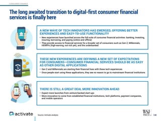 Source: Activate analysis
The long awaited transition to digital-first consumer financial
services is finally here
140
CONSUMER FINANCE
A NEW WAVE OF TECH INNOVATORS HAS EMERGED, OFFERING BETTER
EXPERIENCES AND EASY-TO-USE FUNCTIONALITY
• New experiences have launched across the full suite of consumer ﬁnancial activities: banking, investing,
insuring, borrowing, and paying (online and offline)
• They provide access to ﬁnancial services for a broader set of consumers such as Gen Z, Millennials,
HENRYs (high-earning, not rich yet), and the underbanked
THESE NEW EXPERIENCES ARE DEFINING A NEW SET OF EXPECTATIONS  
FOR CONSUMERS—CONSUMER FINANCIAL SERVICES SHOULD BE AS EASY
AS OTHER DIGITAL APPLICATIONS
• Gen Z and Millennials are starting their ﬁnancial lives with these tech experiences
• Once people start using these applications, they see no reason to go to mainstream ﬁnancial institutions
THERE IS STILL A GREAT DEAL MORE INNOVATION AHEAD
• Expect more launches from venture-backed start-ups
• More innovation to come from established ﬁnancial institutions, tech platforms, payment companies,  
and mobile operators
 