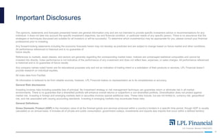 LPL Financial Member FINRA/SIPC
16
Important Disclosures
The opinions, statements and forecasts presented herein are general information only and are not intended to provide specific investment advice or recommendations for any
individual. It does not take into account the specific investment objectives, tax and financial condition, or particular needs of any specific person. There is no assurance that the
strategies or techniques discussed are suitable for all investors or will be successful. To determine which investment(s) may be appropriate for you, please consult your financial
professional prior to investing.
Any forward-looking statements including the economic forecasts herein may not develop as predicted and are subject to change based on future market and other conditions.
All performance referenced is historical and is no guarantee of
future results.
References to markets, asset classes, and sectors are generally regarding the corresponding market index. Indexes are unmanaged statistical composites and cannot be
invested into directly. Index performance is not indicative of the performance of any investment and does not reflect fees, expenses, or sales charges. All performance referenced
is historical and is no guarantee of future results.
Any company names noted herein are for educational purposes only and not an indication of trading intent or a solicitation of their products or services. LPL Financial doesn’t
provide research on individual equities.
All index data from FactSet.
All information is believed to be from reliable sources; however, LPL Financial makes no representation as to its completeness or accuracy.
General Risk disclosures:
Investing involves risks including possible loss of principal. No investment strategy or risk management technique can guarantee return or eliminate risk in all market
environments. There is no guarantee that a diversified portfolio will enhance overall returns or outperform a non-diversified portfolio. Diversification does not protect against
market risk. Investing in foreign and emerging markets debt or securities involves special additional risks. These risks include, but are not limited to, currency risk, geopolitical
risk, and risk associated with varying accounting standards. Investing in emerging markets may accentuate these risks.
General Definitions:
Gross Domestic Product (GDP) is the monetary value of all the finished goods and services produced within a country’s borders in a specific time period, though GDP is usually
calculated on an annual basis. It includes all of private and public consumption, government outlays, investments and exports less imports that occur within a defined territory.
 