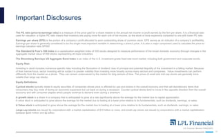 LPL Financial Member FINRA/SIPC
17
Important Disclosures
The PE ratio (price-to-earnings ratio) is a measure of the price paid for a share relative to the annual net income or profit earned by the firm per share. It is a financial ratio
used for valuation: a higher PE ratio means that investors are paying more for each unit of net income, so the stock is more expensive compared to one with lower PE ratio.
Earnings per share (EPS) is the portion of a company’s profit allocated to each outstanding share of common stock. EPS serves as an indicator of a company’s profitability.
Earnings per share is generally considered to be the single most important variable in determining a share’s price. It is also a major component used to calculate the price-to-
earnings valuation ratio.SP500
The Standard & Poor’s 500 Index is a capitalization-weighted index of 500 stocks designed to measure performance of the broad domestic economy through changes in the
aggregate market value of 500 stocks representing all major industries.
The Bloomberg Barclays US Aggregate Bond Index is an index of the U.S. investment-grade fixed-rate bond market, including both government and corporate bonds.
Equity Risk:
Investing in stock includes numerous specific risks including the fluctuation of dividend, loss of principal and potential illiquidity of the investment in a falling market. Because
of their narrow focus, sector investing will be subject to greater volatility than investing more broadly across many sectors and companies. Value investments can perform
differently from the market as a whole. They can remain undervalued by the market for long periods of time. The prices of small and mid-cap stocks are generally more
volatile than large cap stocks.
Equity Definitions:
Cyclical stocks typically relate to equity securities of companies whose price is affected by ups and downs in the overall economy and that sell discretionary items that
consumers may buy more of during an economic expansion but cut back on during a recession. Counter-cyclical stocks tend to move in the opposite direction from the overall
economy and with consumer staples which people continue to demand even during a downturn.
A growth stock is a share in a company that is anticipated to grow at a rate significantly above the average for the market due to capital appreciation.
A value stock is anticipated to grow above the average for the market due to trading at a lower price relative to its fundamentals, such as dividends, earnings, or sales.
A Value stock is anticipated to grow above the average for the market due to trading at a lower price relative to its fundamentals, such as dividends, earnings, or sales.
Large-cap stocks are issued by corporations with a market capitalization of $10 billion or more, and small-cap stocks are issued by corporations with a market capitalization
between $250 million and $2 billion.
 