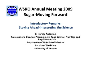 WSRO Annual Meeting 2009
         Sugar‐Moving Forward 
                            d
               Introductory Remarks: 
       Staying Ahead‐Interpreting the Science
                       G. Harvey Anderson
Professor and Director, Programme in Food Science, Nutrition and 
                          Regulatory Affair
                          Regulatory Affair
               Department of Nutritional Sciences
                       Faculty of Medicine 
                      University of Toronto
                      University of Toronto
 