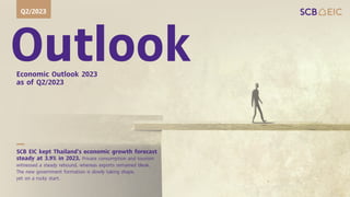 Outlook
Economic Outlook 2023
as of Q2/2023
Q2/2023
SCB EIC kept Thailand’s economic growth forecast
steady at 3.9% in 2023. Private consumption and tourism
witnessed a steady rebound, whereas exports remained bleak.
The new government formation is slowly taking shape,
yet on a rocky start.
 