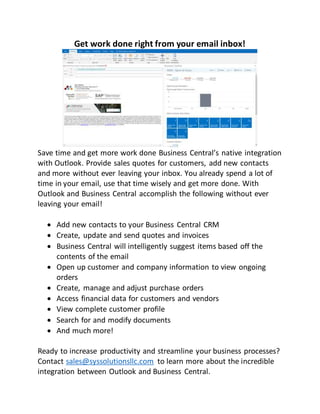 Get work done right from your email inbox!
Save time and get more work done Business Central’s native integration
with Outlook. Provide sales quotes for customers, add new contacts
and more without ever leaving your inbox. You already spend a lot of
time in your email, use that time wisely and get more done. With
Outlook and Business Central accomplish the following without ever
leaving your email!
 Add new contacts to your Business Central CRM
 Create, update and send quotes and invoices
 Business Central will intelligently suggest items based off the
contents of the email
 Open up customer and company information to view ongoing
orders
 Create, manage and adjust purchase orders
 Access financial data for customers and vendors
 View complete customer profile
 Search for and modify documents
 And much more!
Ready to increase productivity and streamline your business processes?
Contact sales@syssolutionsllc.com to learn more about the incredible
integration between Outlook and Business Central.
 