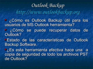 Outlook BackupOutlook Backup
http://http://www.outlookbackup.orgwww.outlookbackup.org
¿Cómo es Outlook Backup útil para los¿Cómo es Outlook Backup útil para los
usuarios de MS Outlook herramienta?usuarios de MS Outlook herramienta?
¿Cómo se puede recuperar datos de¿Cómo se puede recuperar datos de
Outlook?Outlook?
Estado de las características de OutlookEstado de las características de Outlook
Backup Software.Backup Software.
¿Es esta herramienta efectiva hace una a¿Es esta herramienta efectiva hace una a
copia de seguridad de todo los archivos PSTcopia de seguridad de todo los archivos PST
de Outlook?de Outlook?
 