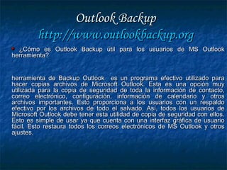 Outlook BackupOutlook Backup
http://http://www.outlookbackup.orgwww.outlookbackup.org
¿Cómo es Outlook Backup útil para los usuarios de MS Outlook¿Cómo es Outlook Backup útil para los usuarios de MS Outlook
herramienta?herramienta?
herramienta de Backup Outlook es un programa efectivo utilizado paraherramienta de Backup Outlook es un programa efectivo utilizado para
hacer copias archivos de Microsoft Outlook. Esta es una opción muyhacer copias archivos de Microsoft Outlook. Esta es una opción muy
utilizada para la copia de seguridad de toda la información de contacto,utilizada para la copia de seguridad de toda la información de contacto,
correo electrónico, configuración, información de calendario y otroscorreo electrónico, configuración, información de calendario y otros
archivos importantes. Esto proporciona a los usuarios con un respaldoarchivos importantes. Esto proporciona a los usuarios con un respaldo
efectivo por los archivos de todo el salvado. Así, todos los usuarios deefectivo por los archivos de todo el salvado. Así, todos los usuarios de
Microsoft Outlook debe tener esta utilidad de copia de seguridad con ellos.Microsoft Outlook debe tener esta utilidad de copia de seguridad con ellos.
Esto es simple de usar ya que cuenta con una interfaz gráfica de usuarioEsto es simple de usar ya que cuenta con una interfaz gráfica de usuario
fácil. Esto restaura todos los correos electrónicos de MS Outlook y otrosfácil. Esto restaura todos los correos electrónicos de MS Outlook y otros
ajustes.ajustes.
 