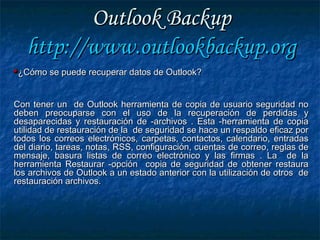Outlook BackupOutlook Backup
http://http://www.outlookbackup.orgwww.outlookbackup.org
¿Cómo se puede recuperar datos de Outlook?¿Cómo se puede recuperar datos de Outlook?
Con tener un de Outlook herramienta de copia de usuario seguridad noCon tener un de Outlook herramienta de copia de usuario seguridad no
deben preocuparse con el uso de la recuperación de perdidas ydeben preocuparse con el uso de la recuperación de perdidas y
desaparecidas y restauración de -archivos . Esta -herramienta de copiadesaparecidas y restauración de -archivos . Esta -herramienta de copia
utilidad de restauración de la de seguridad se hace un respaldo eficaz porutilidad de restauración de la de seguridad se hace un respaldo eficaz por
todos los correos electrónicos, carpetas, contactos, calendario, entradastodos los correos electrónicos, carpetas, contactos, calendario, entradas
del diario, tareas, notas, RSS, configuración, cuentas de correo, reglas dedel diario, tareas, notas, RSS, configuración, cuentas de correo, reglas de
mensaje, basura listas de correo electrónico y las firmas . La de lamensaje, basura listas de correo electrónico y las firmas . La de la
herramienta Restaurar -opción copia de seguridad de obtener restauraherramienta Restaurar -opción copia de seguridad de obtener restaura
los archivos de Outlook a un estado anterior con la utilización de otros delos archivos de Outlook a un estado anterior con la utilización de otros de
restauración archivos.restauración archivos.
 