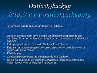 Outlook BackupOutlook Backup
http://http://www.outlookbackup.orgwww.outlookbackup.org
¿Cómo se puede recuperar datos de Outlook?¿Cómo se puede recuperar datos de Outlook?
Outlook Backup Tool lleva a cabo un completo respaldo de losOutlook Backup Tool lleva a cabo un completo respaldo de los
archivos. Esta herramienta está equipada con varias característicasarchivos. Esta herramienta está equipada con varias características
que son: -que son: -
 Esto proporciona un respaldo fácil por los archivos.Esto proporciona un respaldo fácil por los archivos.
 Esto se restaura mensajes de correo electrónico completa y otrosEsto se restaura mensajes de correo electrónico completa y otros
ajustes de los archivos.ajustes de los archivos.
 Fácil de usar.Fácil de usar.
 Compatible con todas las versiones de MS Outlook.Compatible con todas las versiones de MS Outlook.
 Copia de seguridad de todos los contactos, correos electrónicos,Copia de seguridad de todos los contactos, correos electrónicos,
notas, tareas y otros detalles importantes.notas, tareas y otros detalles importantes.
 