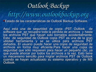 Outlook BackupOutlook Backup
http://http://www.outlookbackup.orgwww.outlookbackup.org
Estado de las características de Outlook Backup Software.Estado de las características de Outlook Backup Software.
Aquí está una de seguridad de copia -PST Outlook deAquí está una de seguridad de copia -PST Outlook de
software que se recupera toda la pérdida de archivos y hastasoftware que se recupera toda la pérdida de archivos y hasta
los archivos PST que hayan sido borrados accidentalmente.los archivos PST que hayan sido borrados accidentalmente.
Esta de seguridad de Outlook copia PST es una de la granEsta de seguridad de Outlook copia PST es una de la gran
utilidad herramienta y se se utiliza para archivos PSTutilidad herramienta y se se utiliza para archivos PST
dañados. El usuario puede hacer una copia de seguridad dedañados. El usuario puede hacer una copia de seguridad de
archivos en forma muy eficiente.Para hacer una copia dearchivos en forma muy eficiente.Para hacer una copia de
seguridad que sólo requieren para hacer un pequeño clic, yaseguridad que sólo requieren para hacer un pequeño clic, ya
que puede ahorrar por todos los archivos a la vez. Esto tieneque puede ahorrar por todos los archivos a la vez. Esto tiene
un mecanismo sencillo para migrar archivos PST de Outlookun mecanismo sencillo para migrar archivos PST de Outlook
cuando se hayan actualizado su sistema operativo y de MScuando se hayan actualizado su sistema operativo y de MS
Outlook.Outlook.
 