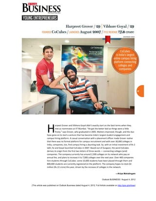 H
                          arpeet Grover and Vibhore Goyal didn’t exactly start on the best terms when they
                          met as roommates at IIT Mumbai. “He got the better bed so things were a little
                          frosty,” says Grover, who graduated in 2005. Matters improved, though, and the duo
                 have gone on to start a venture that has become India’s largest student engagement and
                 campus hiring platform. A casual conversation with a placement officer made Grover realise
                 that there was no formal platform for campus recruitment and with over 30,000 colleges in
                 India, companies, too, find campus hiring a daunting task. So, with an initial investment of Rs 2
                 lakh, he and Goyal launched CoCubes in 2007. Based out of Gurgaon, the word CoCubes
                 derives its origin from the first two letters of three words — connecting colleges (and)
                 companies. The company currently has around 2,500 colleges on its network who pay an
                 annual fee, and plans to increase it to 7,000 colleges over the next year. Over 400 companies
                 hire students through CoCubes: some 10,000 students have been placed through them and
                 800,000 students are currently registered on the platform. The company hopes to clock $4
                 million (Rs 22 crore) this year, driven by the increase of colleges in the network.

                                                                                              —Kripa Mahalingam

                                                                              Outlook BUSINESS / August 4, 2012

(This article was published on Outlook Business dated August 4, 2012. Full Article available on http://goo.gl/xHrwe)
 