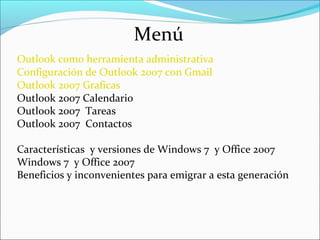 Menú
Outlook como herramienta administrativa
Configuración de Outlook 2007 con Gmail
Outlook 2007 Graficas
Outlook 2007 Calendario
Outlook 2007 Tareas
Outlook 2007 Contactos
Características y versiones de Windows 7 y Office 2007
Windows 7 y Office 2007
Beneficios y inconvenientes para emigrar a esta generación
 