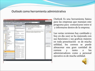 Outlook como herramienta administrativa
Outlook Es una herramienta básica
para las empresas que manejan este
programa para comunicarse entre si
y informarse dentro de la empresa.
Las varias versiones hay cambiado y
hoy en día 2007 se ha mejorado con
sus funciones y sus graficas mejores
en toda presentación es de mucha
utilidad, los correos se puede
almacenar una gran cantidad de
correos y tanto a los
administradores como a personal
ejecutivo es de mucha utilidad.
 