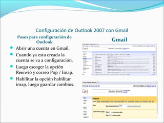 Configuración de Outlook 2007 con Gmail
Pasos para configuración de
Outlook Gmail
 Abrir una cuenta en Gmail.
 Cuando ya esta creada la
cuenta se va a configuración.
 Luego escoger la opción
Reenvió y correo Pop / Imap.
 Habilitar la opción habilitar
imap, luego guardar cambios.
 
