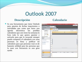 Outlook 2007
Descripción Calendario
 Es una herramienta que tiene Outlook
para apuntes de fechas importantes o
actividades que como que fuera una
agenda electrónica los posibles
calendarios que uno tiene las semanas la
hora todo lo que quiera apuntar y
activarlo para que le recuerde siempre
puedo compartir el calendario con unas
personas en línea y publicar mi
calendario para que personas vean es de
bastante utilidad para las personas que
lo usan con frecuencia es una gran
ayuda.
 