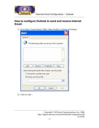 Internet Email Configuration – Outlook


How to configure Outlook to send and receive Internet
Email:
  1) Go to Start->Control Panel->Mail->Show Profiles. A dialog will display:




  2) Click on Add…




                                    Copyright © NETouch Communications, Inc., 2006
                           http://support.netouch.com/email/OutlookConfiguration.pdf
                                                                           01/16/06
                                         -1-
 