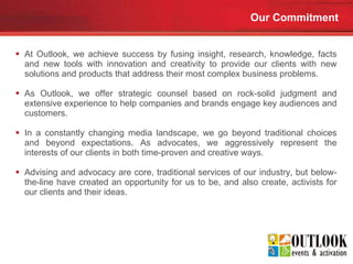 Our Commitment At Outlook, we achieve success by fusing insight, research, knowledge, facts and new tools with innovation and creativity to provide our clients with new solutions and products that address their most complex business problems. As Outlook, we offer strategic counsel based on rock-solid judgment and extensive experience to help companies and brands engage key audiences and customers.  In a constantly changing media landscape, we go beyond traditional choices and beyond expectations. As advocates, we aggressively represent the interests of our clients in both time-proven and creative ways.  Advising and advocacy are core, traditional services of our industry, but below-the-line have created an opportunity for us to be, and also create, activists for our clients and their ideas.  