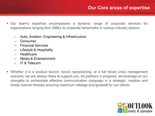 Our Core areas of expertise Our team’s expertise encompasses a dynamic range of corporate services for organizations ranging from SMEs to corporate behemoths in various industry sectors:  Auto, Aviation, Engineering & Infrastructure  Consumer Financial Services Lifestyle & Hospitality Healthcare Media & Entertainment IT & Telecom Whether it is a product launch, brand repositioning, or a full blown crisis management scenario; we are always there to support you. As partners in progress, we leverage on our strengths to orchestrate effective communication campaign in a strategic, creative and timely manner thereby ensuring maximum mileage and goodwill for our clients. 