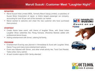 Maruti Suzuki :Customer Meet “Laughter Night”   SITUATION Maruti Suzuki India Limited (MSIL, formerly Maruti Udyog Limited), a subsidiary of Suzuki Motor Corporation of Japan, is India's largest passenger car company, accounting for over 50 per cent of the domestic car market.  Maruti wanted to welcome and cheer the new customer who have purchased there product. STARTEGY Create theme base event, with theme of laughter Show, with Great Indian Laughter Show celebrities like; Parag Kansara, Dharshee Baredia added with professional dance troupe. Adding entertainment with dinner, catering full family. PROGRAM Entertainment Evening was planned in Ahmedabad & Surat with Laughter Artist, Dance Troup and many more entertainment options. Event was followed with Dinner, and other small activity like; Tarot Card Reader, Tattoo artist, Carry catcher. At each location approx 500+ family attended 