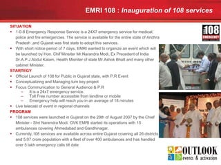 EMRI 108 :  Inauguration of 108 services   SITUATION 1-0-8 Emergency Response Service is a 24X7 emergency service for medical, police and fire emergencies. The service is available for the entire state of Andhra Pradesh ,and Gujarat was first state to adopt this services. With short notice period of 7 days, EMRI wanted to organize an event which will be launched by Hon. Chif Minsiter Mr.Narandra Modi, Ex Precedent of India Dr.A.P.J.Abdul Kalam, Health Misniter of state Mr.Ashok Bhatt and many other cabinet Minister. STARTEGY Official Launch of 108 for Public in Gujarat state, with P.R Event Conceptualizing and Managing turn key project Focus Communication to General Audience & P.R It is a 24x7 emergency service.  Toll Free number accessible from landline or mobile  Emergency help will reach you in an average of 18 minutes Live telecast of event in regional channels PROGRAM 108 services were launched in Gujarat on the 29th of August 2007 by the Chief Minister - Shri Narendra Modi. GVK EMRI started its operations with 15 ambulances covering Ahmedabad and Gandhinagar. Currently,108 services are available across entire Gujarat covering all 26 districts and 5.07 crore population with a fleet of over 400 ambulances and has handled over 5 lakh emergency calls till date  
