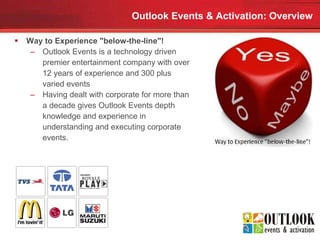Outlook Events & Activation: Overview Way to Experience "below-the-line"!   Outlook Events is a technology driven premier entertainment company with over 12 years of experience and 300 plus varied events  Having dealt with corporate for more than a decade gives Outlook Events depth knowledge and experience in understanding and executing corporate events.  