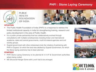 PHFI :  Stone Laying Ceremony   SITUATION The Public Health Foundation of India (PHFI) is a response to redress the limited institutional capacity in India for strengthening training, research and policy development in the area of Public Health. It is a public private partnership that has collaboratively evolved through consultations with multiple constituencies including Indian and international academia, state and central governments, multi & bi-lateral agencies and civil society groups.  Gujarat government with other enterprisers took the initiative of partnering with PHFI in Gujarat, for which the land was allotted by Gujarat Government, for which the Stone laying ceremony has to been planned. STARTEGY PHFI Stone Laying Ceremony to be planned & V.V.I.P & Government authorities where being invited. MS Structural Hanger Dome with Lunch had to be arranged. 