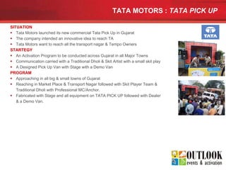 TATA MOTORS :  TATA PICK UP   SITUATION Tata Motors launched its new commercial Tata Pick Up in Gujarat  The company intended an innovative idea to reach TA Tata Motors want to reach all the transport nagar & Tempo Owners STARTEGY An Activation Program to be conducted across Gujarat in all Major Towns Communication carried with a Traditional Dholi & Skit Artist with a small skit play A Designed Pick Up Van with Stage with a Demo Van PROGRAM Approaching in all big & small towns of Gujarat Reaching in Market Place & Transport Nagar followed with Skit Player Team & Traditional Dholi with Professional MC/Anchor. Fabricated with Stage and all equipment on TATA PICK UP followed with Dealer & a Demo Van. 