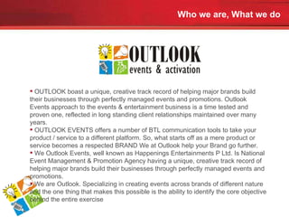 Who we are, What we do OUTLOOK boast a unique, creative track record of helping major brands build their businesses through perfectly managed events and promotions. Outlook Events approach to the events & entertainment business is a time tested and proven one, reflected in long standing client relationships maintained over many years. OUTLOOK EVENTS offers a number of BTL communication tools to take your product / service to a different platform. So, what starts off as a mere product or service becomes a respected BRAND We at Outlook help your Brand go further. We Outlook Events, well known as Happenings Entertainments P Ltd. Is National Event Management & Promotion Agency having a unique, creative track record of helping major brands build their businesses through perfectly managed events and promotions. We are Outlook. Specializing in creating events across brands of different nature and the one thing that makes this possible is the ability to identify the core objective behind the entire exercise 