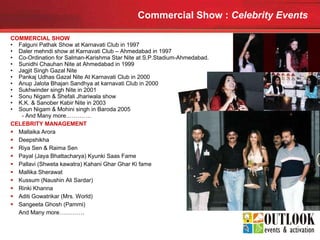 Commercial Show :  Celebrity Events   COMMERCIAL SHOW Falguni Pathak Show at Karnavati Club in 1997 Daler mehndi show at Karnavati Club – Ahmedabad in 1997 Co-Ordination for Salman-Karishma Star Nite at S.P.Stadium-Ahmedabad. Sunidhi Chauhan Nite at Ahmedabad in 1999 Jagjit Singh Gazal Nite Pankaj Udhas Gazal Nite At Karnavati Club in 2000 Anup Jalota Bhajan Sandhya at karnavati Club in 2000 Sukhwinder singh Nite in 2001 Sonu Nigam & Shefali Jhariwala show K.K. & Sanober Kabir Nite in 2003 Soun Nigam & Mohini singh in Baroda 2005   - And Many more…………. CELEBRITY MANAGEMENT Mallaika Arora Deepshikha Riya Sen & Raima Sen Payal (Jaya Bhattacharya) Kyunki Saas Fame Pallavi (Shweta kawatra) Kahani Ghar Ghar Ki fame Mallika Sherawat Kussum (Naushin Ali Sardar) Rinki Khanna Aditi Gowatrikar (Mrs. World) Sangeeta Ghosh (Pammi) And Many more…………. 