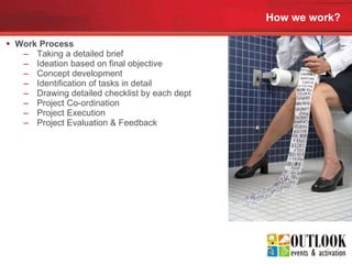 How we work? Work Process  Taking a detailed brief  Ideation based on final objective  Concept development  Identification of tasks in detail  Drawing detailed checklist by each dept  Project Co-ordination  Project Execution  Project Evaluation & Feedback  