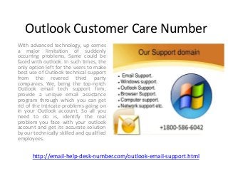 Outlook Customer Care Number
With advanced technology, up comes
a major limitation of suddenly
occurring problems. Same could be
faced with outlook. In such times, the
only option left for the users to make
best use of Outlook technical support
from the revered third party
companies. We, being the top-notch
Outlook email tech support firm,
provide a unique email assistance
program through which you can get
rid of the intricate problems going on
in your Outlook account. So all you
need to do is, identify the real
problem you face with your outlook
account and get its accurate solution
by our technically skilled and qualified
employees.
http://email-help-desk-number.com/outlook-email-support.html
 