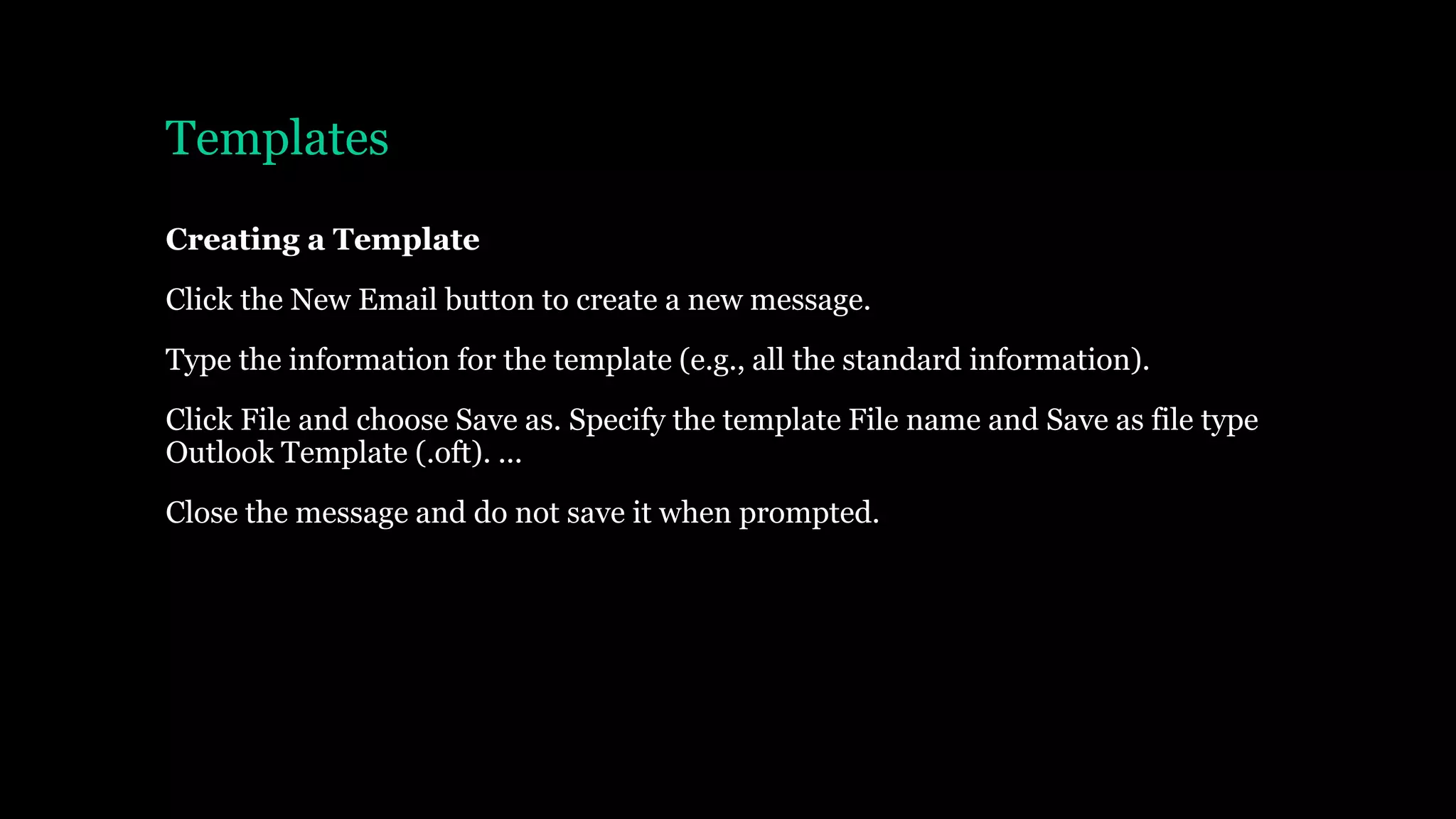 Templates
Creating a Template
Click the New Email button to create a new message.
Type the information for the template (e.g., all the standard information).
Click File and choose Save as. Specify the template File name and Save as file type
Outlook Template (.oft). ...
Close the message and do not save it when prompted.
 