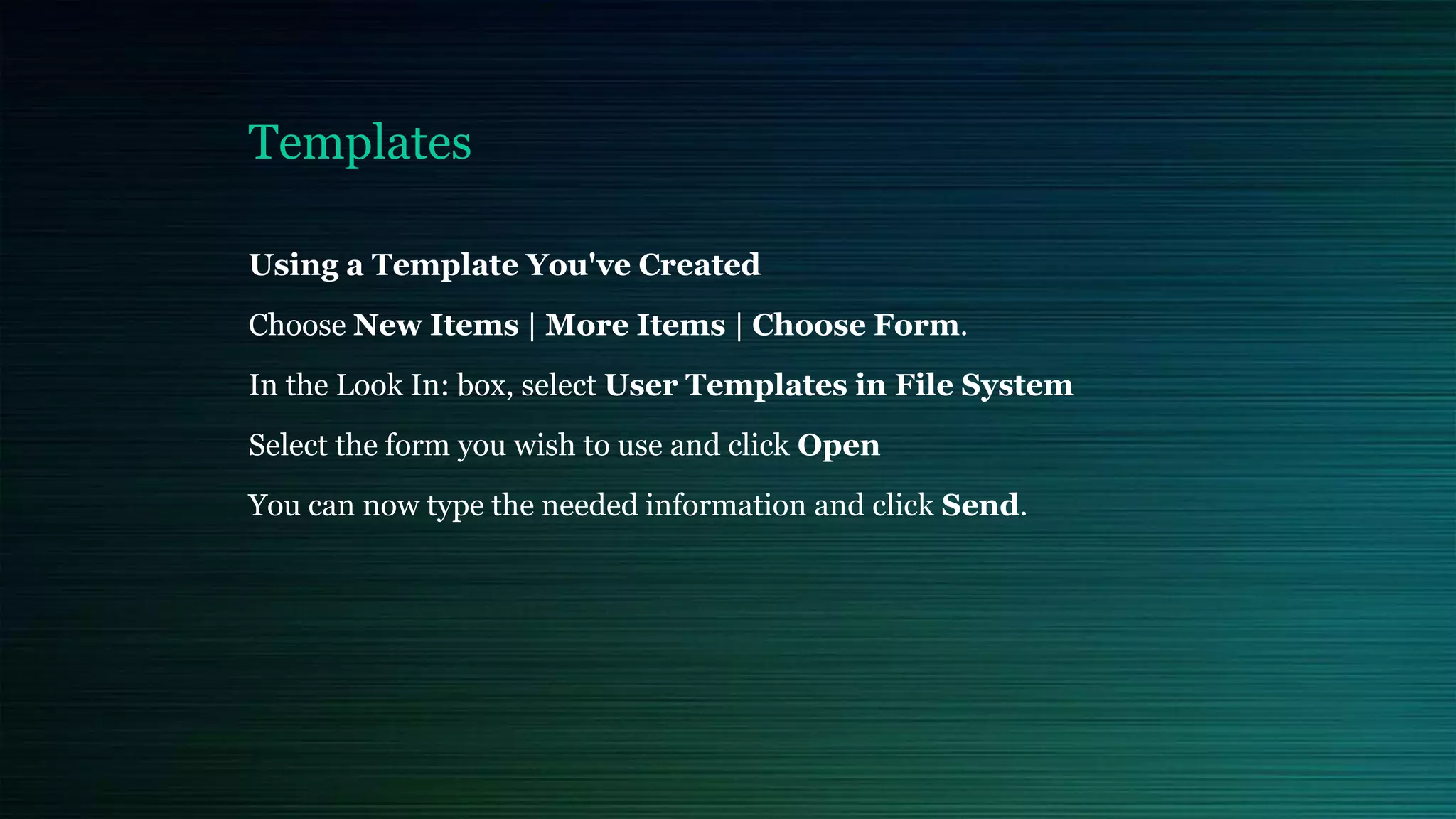 Templates
Using a Template You've Created
Choose New Items | More Items | Choose Form.
In the Look In: box, select User Templates in File System
Select the form you wish to use and click Open
You can now type the needed information and click Send.
 