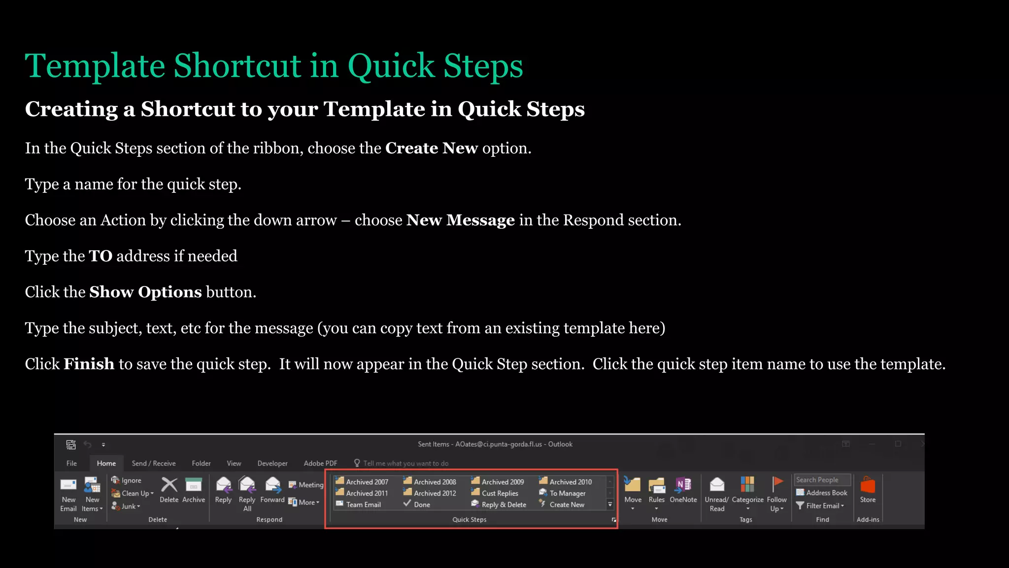 Template Shortcut in Quick Steps
Creating a Shortcut to your Template in Quick Steps
In the Quick Steps section of the ribbon, choose the Create New option.
Type a name for the quick step.
Choose an Action by clicking the down arrow – choose New Message in the Respond section.
Type the TO address if needed
Click the Show Options button.
Type the subject, text, etc for the message (you can copy text from an existing template here)
Click Finish to save the quick step. It will now appear in the Quick Step section. Click the quick step item name to use the template.
 