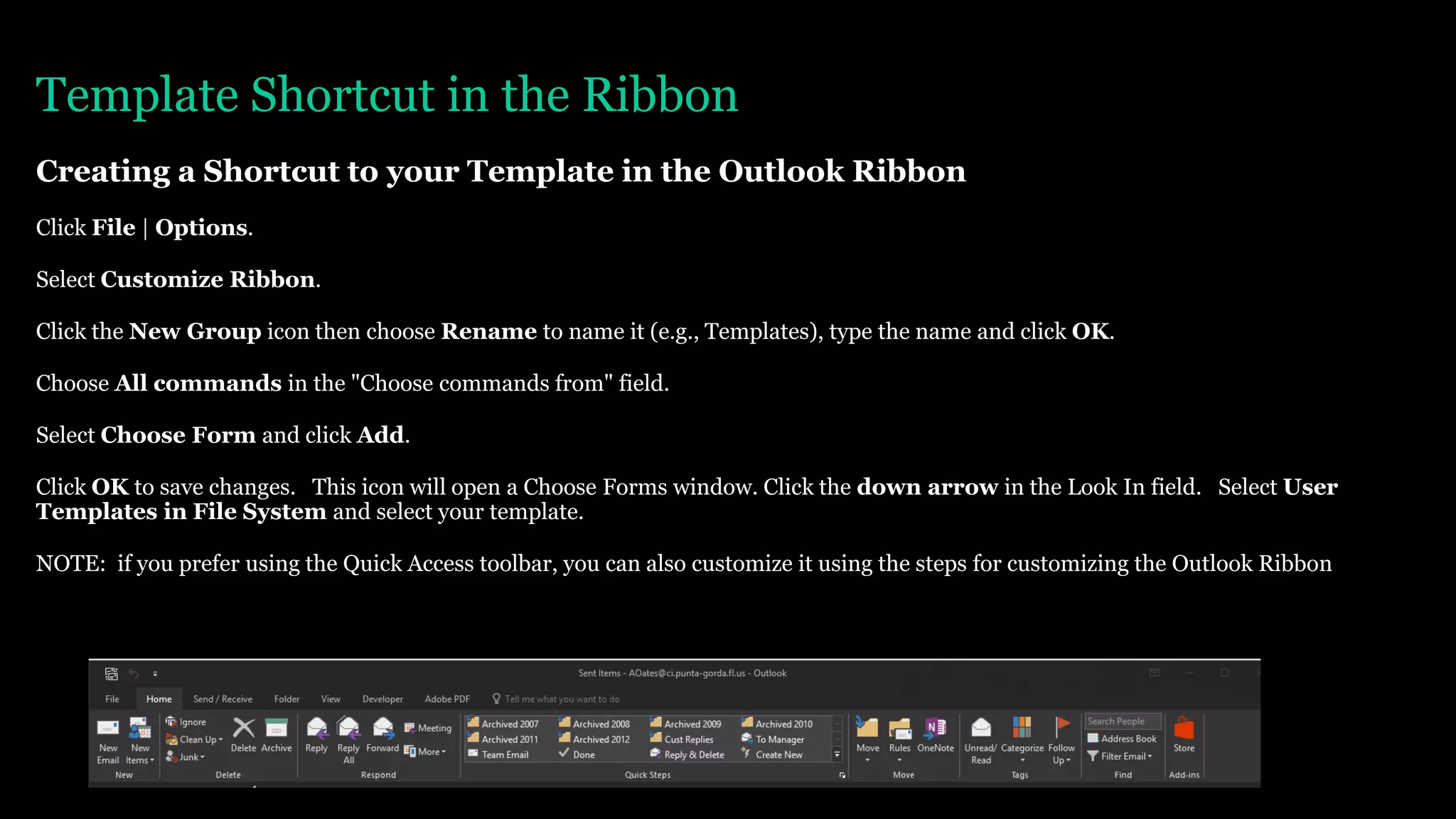 Template Shortcut in the Ribbon
Creating a Shortcut to your Template in the Outlook Ribbon
Click File | Options.
Select Customize Ribbon.
Click the New Group icon then choose Rename to name it (e.g., Templates), type the name and click OK.
Choose All commands in the "Choose commands from" field.
Select Choose Form and click Add.
Click OK to save changes. This icon will open a Choose Forms window. Click the down arrow in the Look In field. Select User
Templates in File System and select your template.
NOTE: if you prefer using the Quick Access toolbar, you can also customize it using the steps for customizing the Outlook Ribbon
 