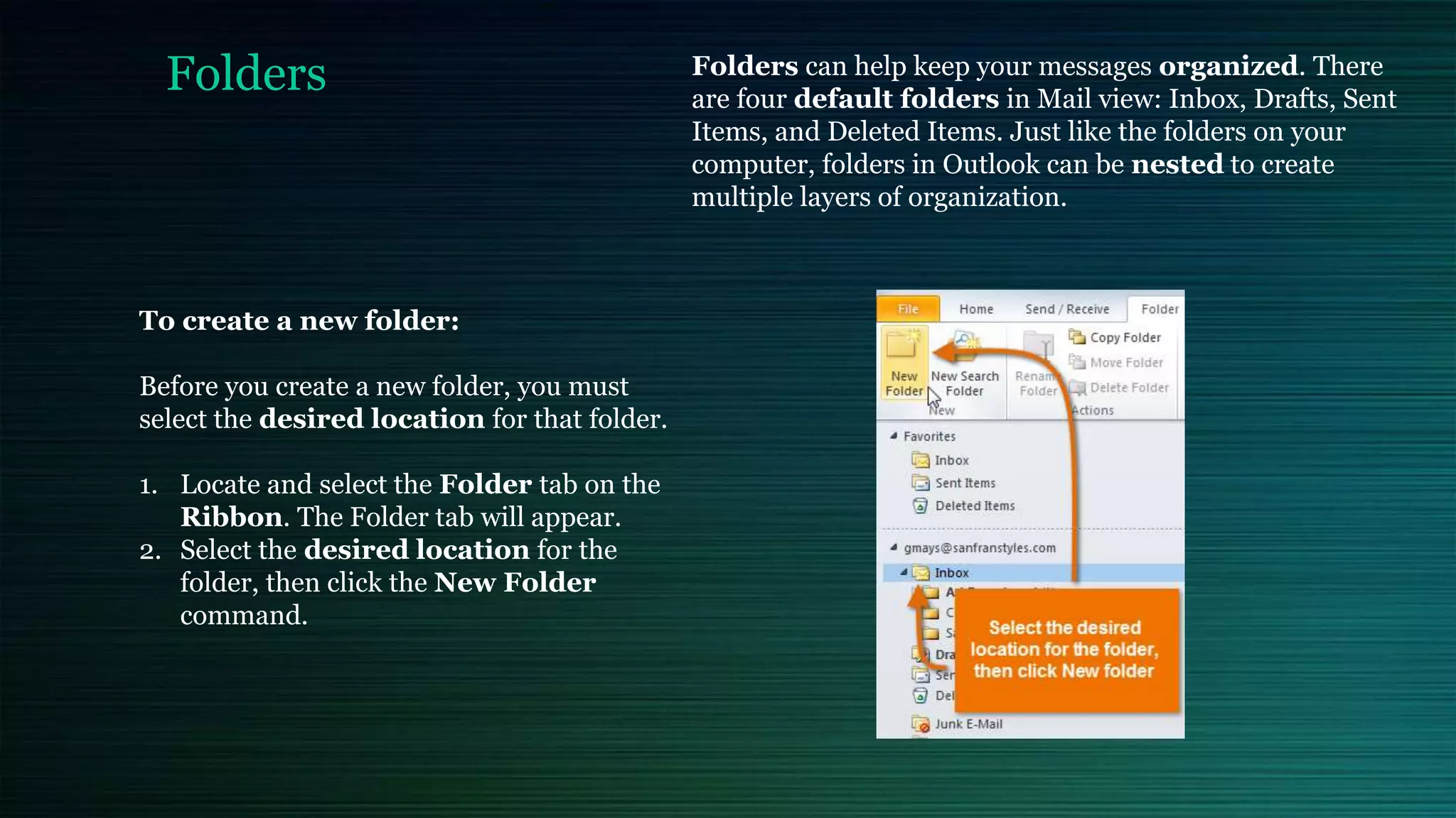 Folders Folders can help keep your messages organized. There
are four default folders in Mail view: Inbox, Drafts, Sent
Items, and Deleted Items. Just like the folders on your
computer, folders in Outlook can be nested to create
multiple layers of organization.
To create a new folder:
Before you create a new folder, you must
select the desired location for that folder.
1. Locate and select the Folder tab on the
Ribbon. The Folder tab will appear.
2. Select the desired location for the
folder, then click the New Folder
command.
 