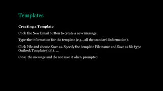 Templates
Creating a Template
Click the New Email button to create a new message.
Type the information for the template (e.g., all the standard information).
Click File and choose Save as. Specify the template File name and Save as file type
Outlook Template (.oft). ...
Close the message and do not save it when prompted.
 