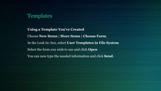 Templates
Using a Template You've Created
Choose New Items | More Items | Choose Form.
In the Look In: box, select User Templates in File System
Select the form you wish to use and click Open
You can now type the needed information and click Send.
 