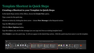 Template Shortcut in Quick Steps
Creating a Shortcut to your Template in Quick Steps
In the Quick Steps section of the ribbon, choose the Create New option.
Type a name for the quick step.
Choose an Action by clicking the down arrow – choose New Message in the Respond section.
Type the TO address if needed
Click the Show Options button.
Type the subject, text, etc for the message (you can copy text from an existing template here)
Click Finish to save the quick step. It will now appear in the Quick Step section. Click the quick step item name to use the template.
 