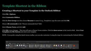 Template Shortcut in the Ribbon
Creating a Shortcut to your Template in the Outlook Ribbon
Click File | Options.
Select Customize Ribbon.
Click the New Group icon then choose Rename to name it (e.g., Templates), type the name and click OK.
Choose All commands in the "Choose commands from" field.
Select Choose Form and click Add.
Click OK to save changes. This icon will open a Choose Forms window. Click the down arrow in the Look In field. Select User
Templates in File System and select your template.
NOTE: if you prefer using the Quick Access toolbar, you can also customize it using the steps for customizing the Outlook Ribbon
 