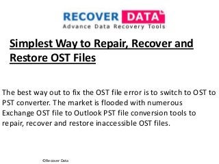 ©Recover Data
Simplest Way to Repair, Recover and
Restore OST Files
The best way out to fix the OST file error is to switch to OST to
PST converter. The market is flooded with numerous
Exchange OST file to Outlook PST file conversion tools to
repair, recover and restore inaccessible OST files.
 
