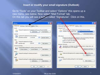 1 Insert or modify your email signature (Outlook) Go to “Tools” on your Toolbar and select “Options” this opens up a new menu, see below. Now select “Mail Format” tab.  On this tab you will see a button called “Signatures”. Click on this. 10/10/2010 PA on the GO© 