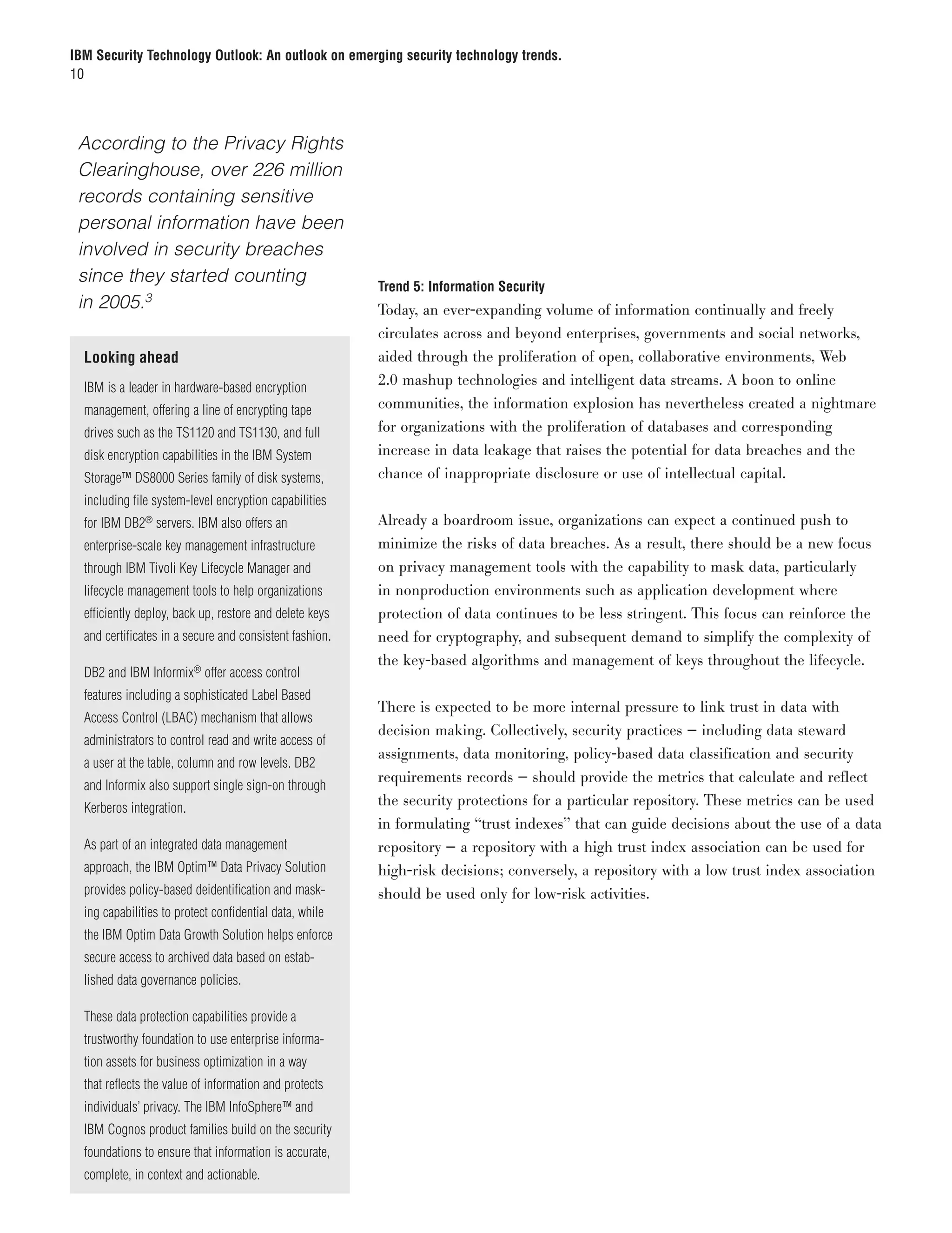 IBM Security Technology Outlook: An outlook on emerging security technology trends.
10




	 According to the Privacy Rights
  Clearinghouse, over 226 million
  records containing sensitive
  personal information have been
  involved in security breaches
  since they started counting
                                                         Trend 5: Information Security
  in 2005.3                                              Today, an ever-expanding volume of information continually and freely
                                                         circulates across and beyond enterprises, governments and social networks,
  Looking ahead                                          aided through the proliferation of open, collaborative environments, Web
  IBM is a leader in hardware-based encryption
                                                         2.0 mashup technologies and intelligent data streams. A boon to online
  management, offering a line of encrypting tape         communities, the information explosion has nevertheless created a nightmare
  drives such as the TS1120 and TS1130, and full         for organizations with the proliferation of databases and corresponding
  disk encryption capabilities in the IBM System         increase in data leakage that raises the potential for data breaches and the
  Storage™ DS8000 Series family of disk systems,         chance of inappropriate disclosure or use of intellectual capital.
  including file system-level encryption capabilities
  for IBM DB2® servers. IBM also offers an               Already a boardroom issue, organizations can expect a continued push to
  enterprise-scale key management infrastructure         minimize the risks of data breaches. As a result, there should be a new focus
  through IBM Tivoli Key Lifecycle Manager and           on privacy management tools with the capability to mask data, particularly
  lifecycle management tools to help organizations       in nonproduction environments such as application development where
  efficiently deploy, back up, restore and delete keys   protection of data continues to be less stringent. This focus can reinforce the
  and certificates in a secure and consistent fashion.   need for cryptography, and subsequent demand to simplify the complexity of
                                                         the key-based algorithms and management of keys throughout the lifecycle.
  DB2 and IBM Informix® offer access control
  features including a sophisticated Label Based
                                                         There is expected to be more internal pressure to link trust in data with
  Access Control (LBAC) mechanism that allows
                                                         decision making. Collectively, security practices — including data steward
  administrators to control read and write access of
                                                         assignments, data monitoring, policy-based data classification and security
  a user at the table, column and row levels. DB2
                                                         requirements records — should provide the metrics that calculate and reflect
  and Informix also support single sign-on through
  Kerberos integration.
                                                         the security protections for a particular repository. These metrics can be used
                                                         in formulating “trust indexes” that can guide decisions about the use of a data
  As part of an integrated data management               repository — a repository with a high trust index association can be used for
  approach, the IBM Optim™ Data Privacy Solution         high-risk decisions; conversely, a repository with a low trust index association
  provides policy-based deidentification and mask-       should be used only for low-risk activities.
  ing capabilities to protect confidential data, while
  the IBM Optim Data Growth Solution helps enforce
  secure access to archived data based on estab-
  lished data governance policies.

  These data protection capabilities provide a
  trustworthy foundation to use enterprise informa-
  tion assets for business optimization in a way
  that reflects the value of information and protects
  individuals’ privacy. The IBM InfoSphere™ and
  IBM Cognos product families build on the security
  foundations to ensure that information is accurate,
  complete, in context and actionable.
 