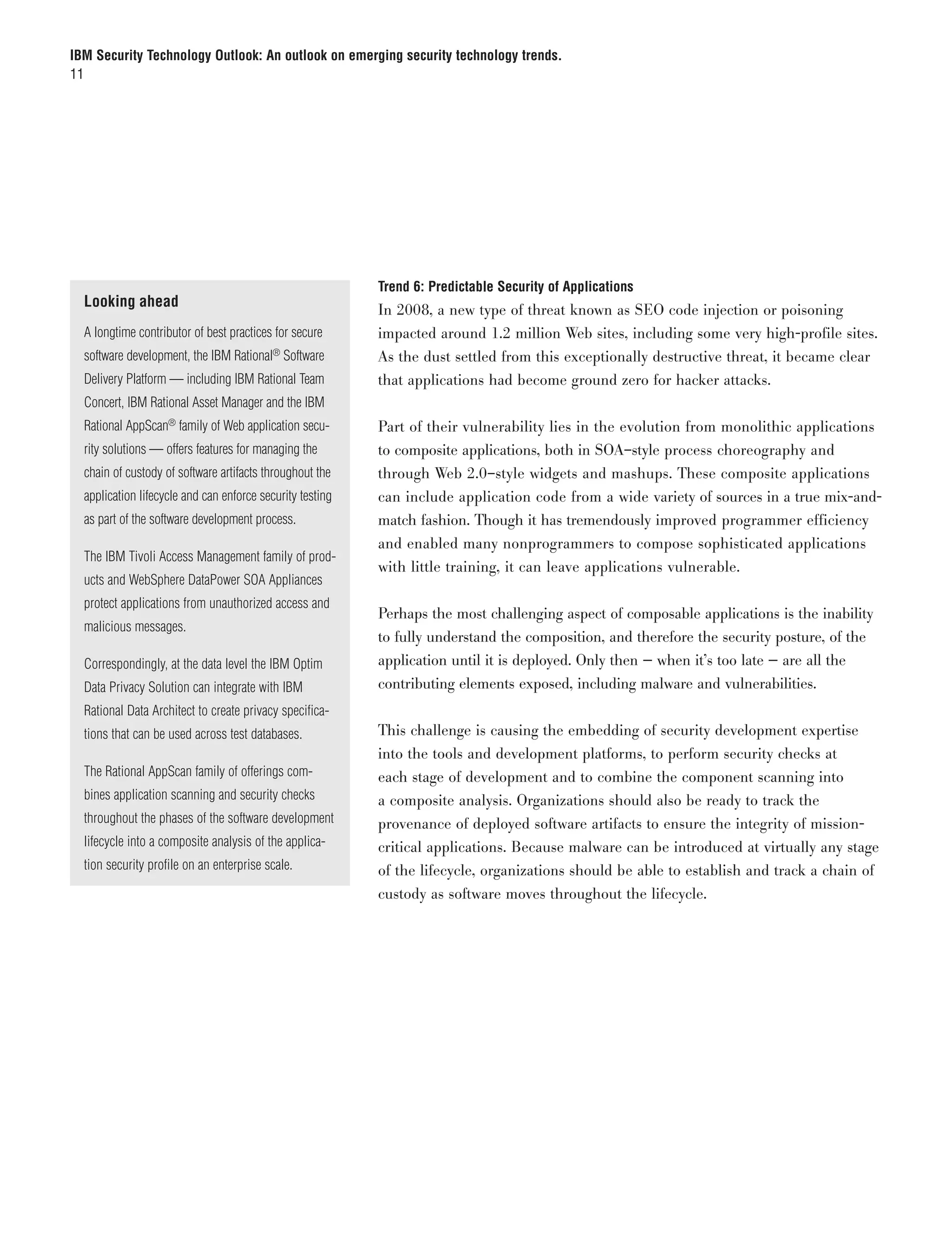 IBM Security Technology Outlook: An outlook on emerging security technology trends.
11




                                                           Trend 6: Predictable Security of Applications
  Looking ahead
                                                           In 2008, a new type of threat known as SEO code injection or poisoning
  A longtime contributor of best practices for secure      impacted around 1.2 million Web sites, including some very high-profile sites.
  software development, the IBM Rational® Software         As the dust settled from this exceptionally destructive threat, it became clear
  Delivery Platform — including IBM Rational Team          that applications had become ground zero for hacker attacks.
  Concert, IBM Rational Asset Manager and the IBM
  Rational AppScan® family of Web application secu-        Part of their vulnerability lies in the evolution from monolithic applications
  rity solutions — offers features for managing the        to composite applications, both in SOA–style process choreography and
  chain of custody of software artifacts throughout the    through Web 2.0–style widgets and mashups. These composite applications
  application lifecycle and can enforce security testing   can include application code from a wide variety of sources in a true mix-and-
  as part of the software development process.             match fashion. Though it has tremendously improved programmer efficiency
                                                           and enabled many nonprogrammers to compose sophisticated applications
  The IBM Tivoli Access Management family of prod-
                                                           with little training, it can leave applications vulnerable.
  ucts and WebSphere DataPower SOA Appliances
  protect applications from unauthorized access and
                                                           Perhaps the most challenging aspect of composable applications is the inability
  malicious messages.
                                                           to fully understand the composition, and therefore the security posture, of the
  Correspondingly, at the data level the IBM Optim         application until it is deployed. Only then — when it’s too late — are all the
  Data Privacy Solution can integrate with IBM             contributing elements exposed, including malware and vulnerabilities.
  Rational Data Architect to create privacy specifica-
  tions that can be used across test databases.            This challenge is causing the embedding of security development expertise
                                                           into the tools and development platforms, to perform security checks at
  The Rational AppScan family of offerings com-            each stage of development and to combine the component scanning into
  bines application scanning and security checks           a composite analysis. Organizations should also be ready to track the
  throughout the phases of the software development        provenance of deployed software artifacts to ensure the integrity of mission-
  lifecycle into a composite analysis of the applica-      critical applications. Because malware can be introduced at virtually any stage
  tion security profile on an enterprise scale.            of the lifecycle, organizations should be able to establish and track a chain of
                                                           custody as software moves throughout the lifecycle.
 