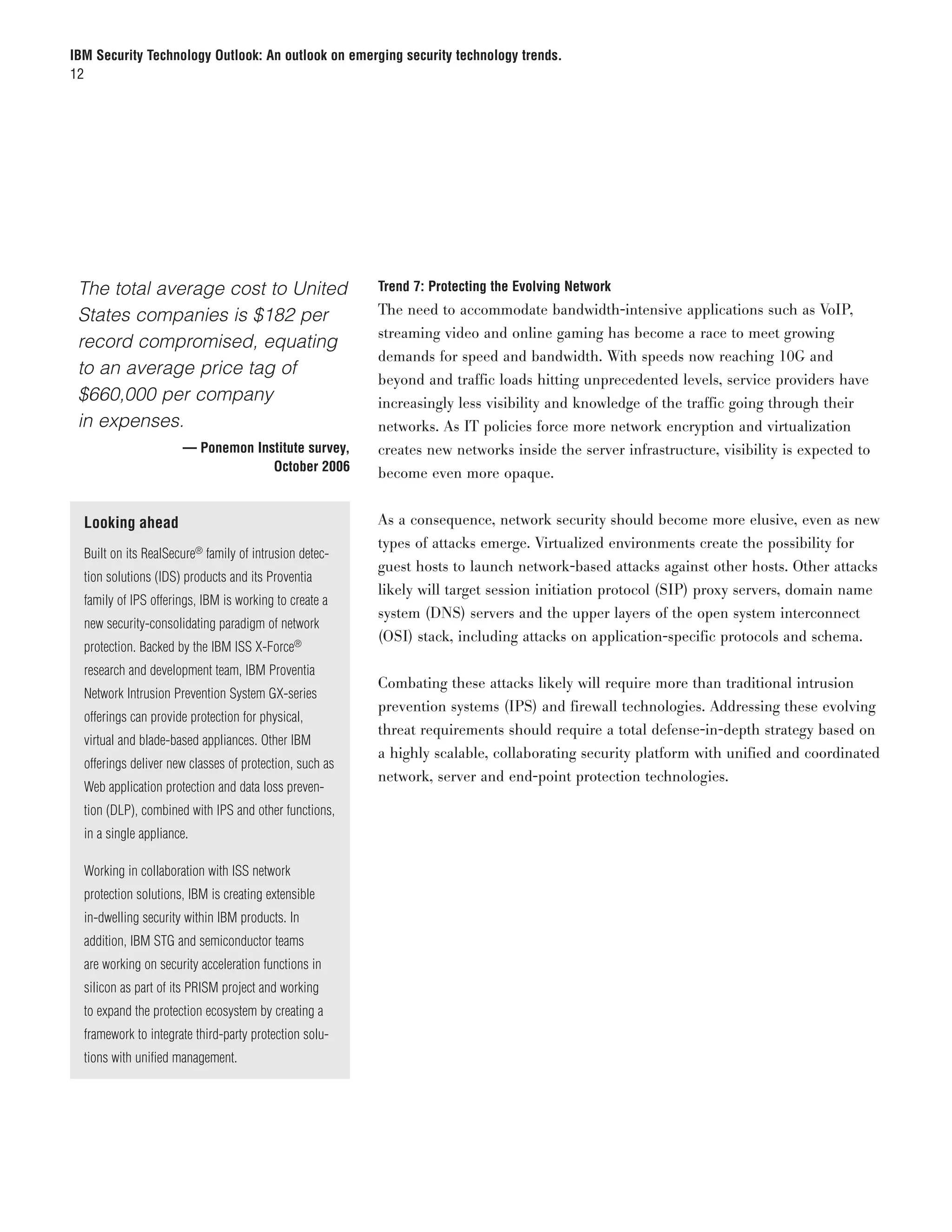 IBM Security Technology Outlook: An outlook on emerging security technology trends.
12




	 The total average cost to United                         Trend 7: Protecting the Evolving Network

  States companies is $182 per                             The need to accommodate bandwidth-intensive applications such as VoIP,
                                                           streaming video and online gaming has become a race to meet growing
  record compromised, equating
                                                           demands for speed and bandwidth. With speeds now reaching 10G and
  to an average price tag of
                                                           beyond and traffic loads hitting unprecedented levels, service providers have
  $660,000 per company                                     increasingly less visibility and knowledge of the traffic going through their
  in expenses.                                             networks. As IT policies force more network encryption and virtualization
	                       — Ponemon Institute survey,        creates new networks inside the server infrastructure, visibility is expected to
	                                    October 2006          become even more opaque.


    Looking ahead                                          As a consequence, network security should become more elusive, even as new
                                                           types of attacks emerge. Virtualized environments create the possibility for
    Built on its RealSecure® family of intrusion detec-
                                                           guest hosts to launch network-based attacks against other hosts. Other attacks
    tion solutions (IDS) products and its Proventia
                                                           likely will target session initiation protocol (SIP) proxy servers, domain name
    family of IPS offerings, IBM is working to create a
                                                           system (DNS) servers and the upper layers of the open system interconnect
    new security-consolidating paradigm of network
                                                           (OSI) stack, including attacks on application-specific protocols and schema.
    protection. Backed by the IBM ISS X-Force®
    research and development team, IBM Proventia
                                                           Combating these attacks likely will require more than traditional intrusion
    Network Intrusion Prevention System GX-series
                                                           prevention systems (IPS) and firewall technologies. Addressing these evolving
    offerings can provide protection for physical,
                                                           threat requirements should require a total defense-in-depth strategy based on
    virtual and blade-based appliances. Other IBM
                                                           a highly scalable, collaborating security platform with unified and coordinated
    offerings deliver new classes of protection, such as
                                                           network, server and end-point protection technologies.
    Web application protection and data loss preven-
    tion (DLP), combined with IPS and other functions,
    in a single appliance.

    Working in collaboration with ISS network
    protection solutions, IBM is creating extensible
    in-dwelling security within IBM products. In
    addition, IBM STG and semiconductor teams
    are working on security acceleration functions in
    silicon as part of its PRISM project and working
    to expand the protection ecosystem by creating a
    framework to integrate third-party protection solu-
    tions with unified management.
 