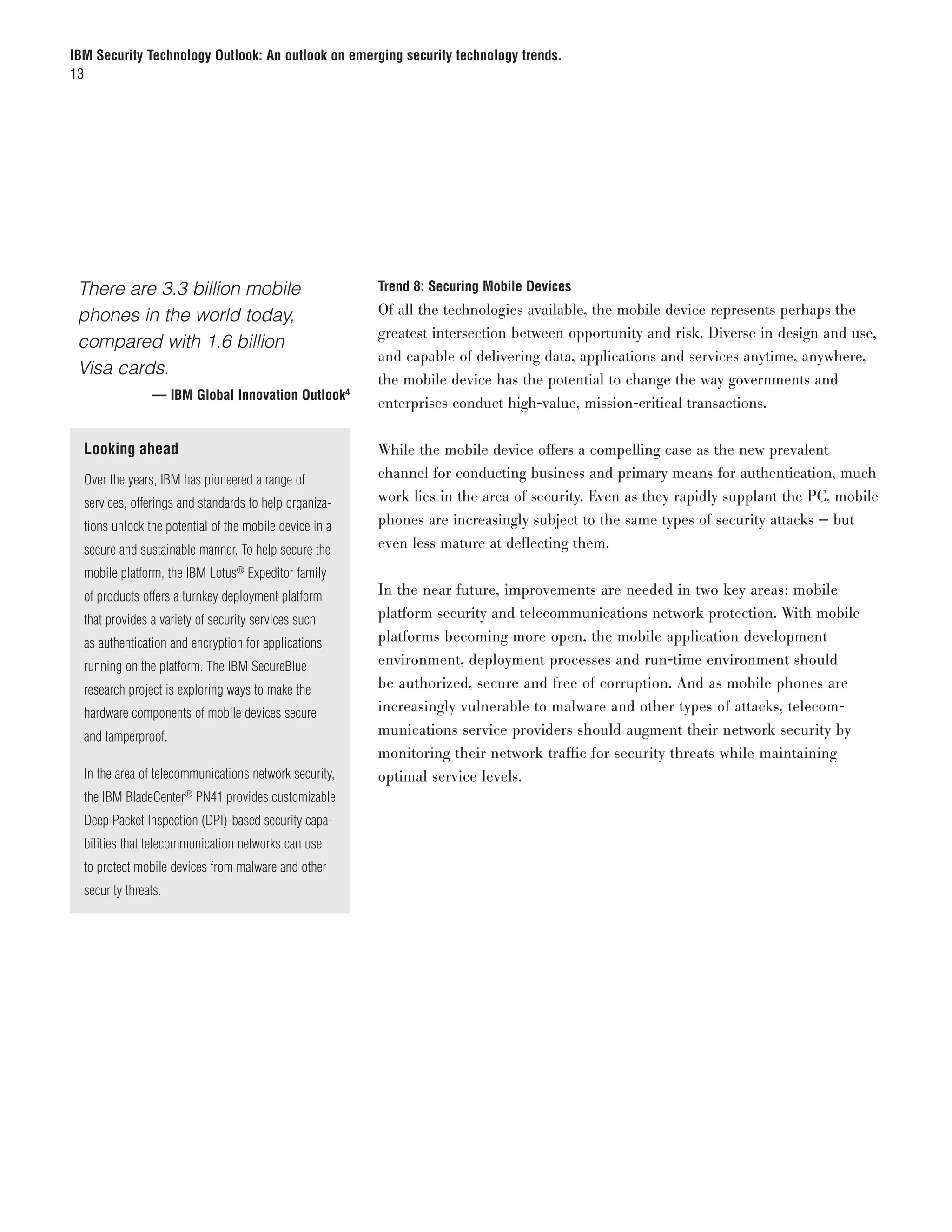 IBM Security Technology Outlook: An outlook on emerging security technology trends.
13




	 There are 3.3 billion mobile                             Trend 8: Securing Mobile Devices

  phones in the world today,                               Of all the technologies available, the mobile device represents perhaps the
                                                           greatest intersection between opportunity and risk. Diverse in design and use,
  compared with 1.6 billion
                                                           and capable of delivering data, applications and services anytime, anywhere,
  Visa cards.
                                                           the mobile device has the potential to change the way governments and
	                  — IBM Global Innovation Outlook4
                                                           enterprises conduct high-value, mission-critical transactions.

    Looking ahead                                          While the mobile device offers a compelling case as the new prevalent
    Over the years, IBM has pioneered a range of           channel for conducting business and primary means for authentication, much
    services, offerings and standards to help organiza-    work lies in the area of security. Even as they rapidly supplant the PC, mobile
    tions unlock the potential of the mobile device in a   phones are increasingly subject to the same types of security attacks — but
    secure and sustainable manner. To help secure the      even less mature at deflecting them.
    mobile platform, the IBM Lotus® Expeditor family
    of products offers a turnkey deployment platform       In the near future, improvements are needed in two key areas: mobile
    that provides a variety of security services such      platform security and telecommunications network protection. With mobile
    as authentication and encryption for applications      platforms becoming more open, the mobile application development
    running on the platform. The IBM SecureBlue            environment, deployment processes and run-time environment should
    research project is exploring ways to make the         be authorized, secure and free of corruption. And as mobile phones are
    hardware components of mobile devices secure           increasingly vulnerable to malware and other types of attacks, telecom-
    and tamperproof.                                       munications service providers should augment their network security by
                                                           monitoring their network traffic for security threats while maintaining
    In the area of telecommunications network security,    optimal service levels.
    the IBM BladeCenter® PN41 provides customizable
    Deep Packet Inspection (DPI)-based security capa-
    bilities that telecommunication networks can use
    to protect mobile devices from malware and other
    security threats.
 