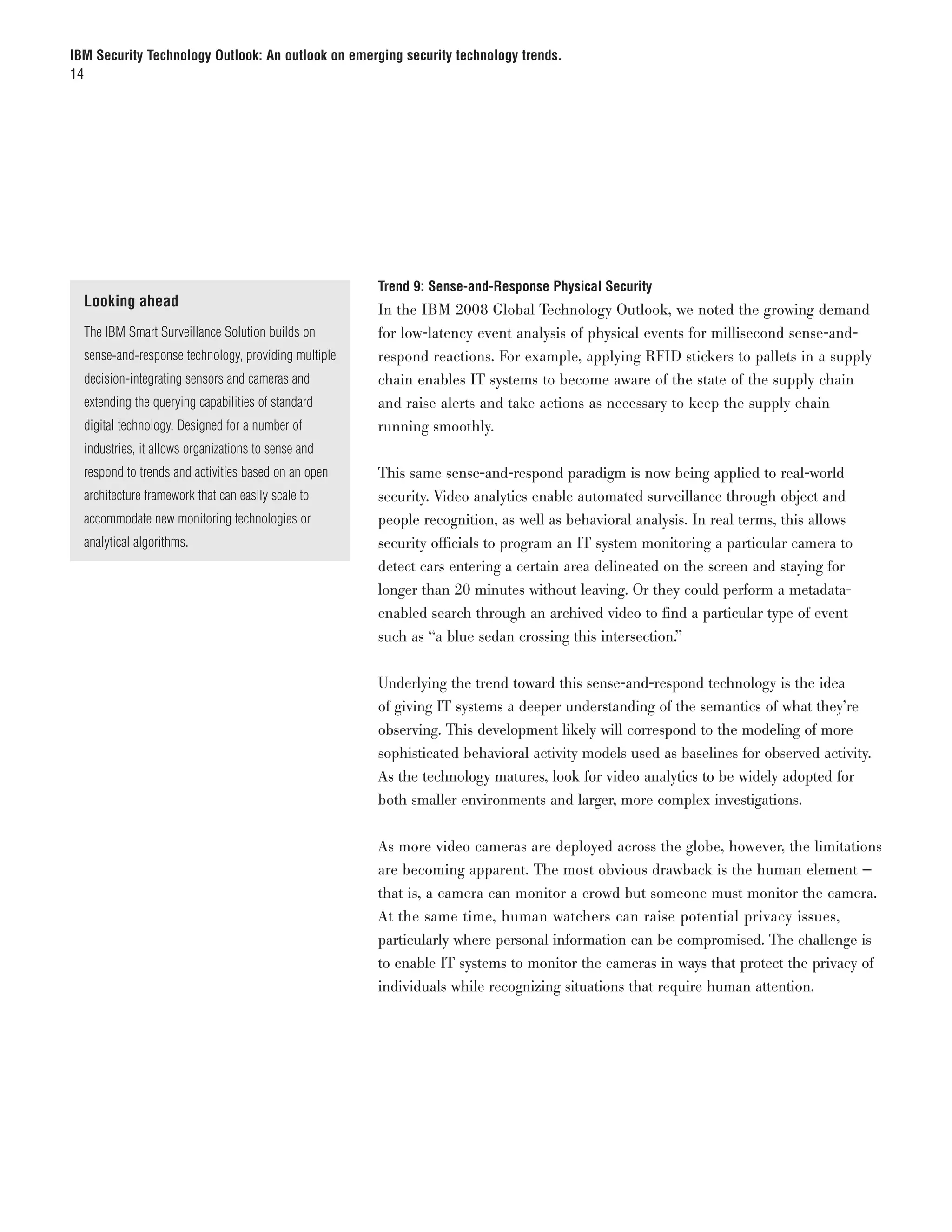 IBM Security Technology Outlook: An outlook on emerging security technology trends.
14




                                                      Trend 9: Sense-and-Response Physical Security
  Looking ahead
                                                      In the IBM 2008 Global Technology Outlook, we noted the growing demand
  The IBM Smart Surveillance Solution builds on       for low-latency event analysis of physical events for millisecond sense-and-
  sense-and-response technology, providing multiple   respond reactions. For example, applying RFID stickers to pallets in a supply
  decision-integrating sensors and cameras and        chain enables IT systems to become aware of the state of the supply chain
  extending the querying capabilities of standard     and raise alerts and take actions as necessary to keep the supply chain
  digital technology. Designed for a number of        running smoothly.
  industries, it allows organizations to sense and
  respond to trends and activities based on an open   This same sense-and-respond paradigm is now being applied to real-world
  architecture framework that can easily scale to     security. Video analytics enable automated surveillance through object and
  accommodate new monitoring technologies or          people recognition, as well as behavioral analysis. In real terms, this allows
  analytical algorithms.                              security officials to program an IT system monitoring a particular camera to
                                                      detect cars entering a certain area delineated on the screen and staying for
                                                      longer than 20 minutes without leaving. Or they could perform a metadata-
                                                      enabled search through an archived video to find a particular type of event
                                                      such as “a blue sedan crossing this intersection.”


                                                      Underlying the trend toward this sense-and-respond technology is the idea
                                                      of giving IT systems a deeper understanding of the semantics of what they’re
                                                      observing. This development likely will correspond to the modeling of more
                                                      sophisticated behavioral activity models used as baselines for observed activity.
                                                      As the technology matures, look for video analytics to be widely adopted for
                                                      both smaller environments and larger, more complex investigations.


                                                      As more video cameras are deployed across the globe, however, the limitations
                                                      are becoming apparent. The most obvious drawback is the human element —
                                                      that is, a camera can monitor a crowd but someone must monitor the camera.
                                                      At the same time, human watchers can raise potential privacy issues,
                                                      particularly where personal information can be compromised. The challenge is
                                                      to enable IT systems to monitor the cameras in ways that protect the privacy of
                                                      individuals while recognizing situations that require human attention.
 