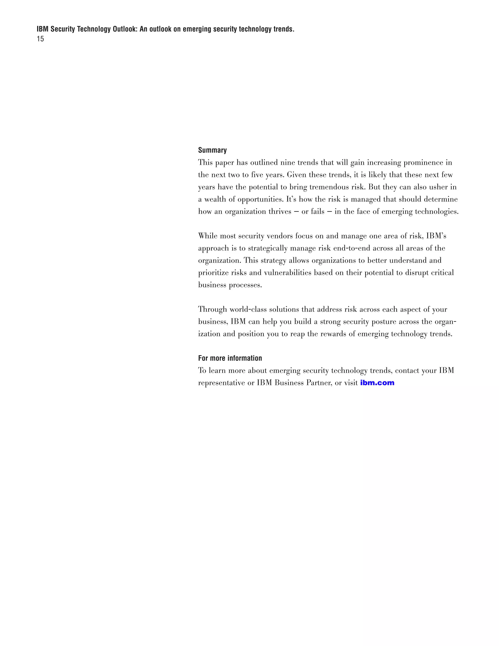 IBM Security Technology Outlook: An outlook on emerging security technology trends.
15




                                                   Summary
                                                   This paper has outlined nine trends that will gain increasing prominence in
                                                   the next two to five years. Given these trends, it is likely that these next few
                                                   years have the potential to bring tremendous risk. But they can also usher in
                                                   a wealth of opportunities. It’s how the risk is managed that should determine
                                                   how an organization thrives — or fails — in the face of emerging technologies.

                                                   While most security vendors focus on and manage one area of risk, IBM’s
                                                   approach is to strategically manage risk end-to-end across all areas of the
                                                   organization. This strategy allows organizations to better understand and
                                                   prioritize risks and vulnerabilities based on their potential to disrupt critical
                                                   business processes.


                                                   Through world-class solutions that address risk across each aspect of your
                                                   business, IBM can help you build a strong security posture across the organ-
                                                   ization and position you to reap the rewards of emerging technology trends.


                                                   For more information
                                                   To learn more about emerging security technology trends, contact your IBM
                                                   representative or IBM Business Partner, or visit ibm.com
 