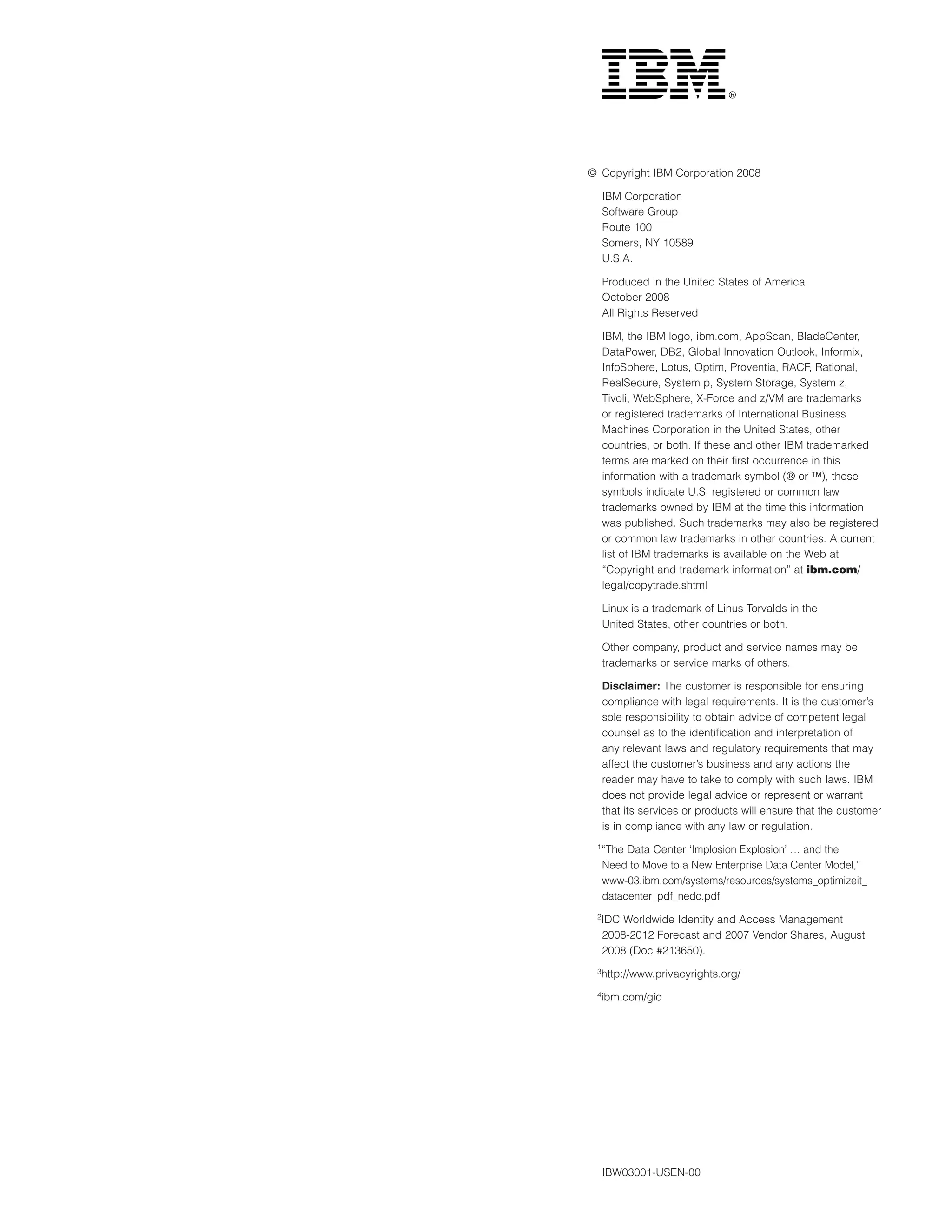 ©	 Copyright IBM Corporation 2008

     IBM Corporation
     Software Group
     Route 100
     Somers, NY 10589
     U.S.A.

     Produced in the United States of America
     October 2008
     All Rights Reserved

     IBM, the IBM logo, ibm.com, AppScan, BladeCenter,
     DataPower, DB2, Global Innovation Outlook, Informix,
     InfoSphere, Lotus, Optim, Proventia, RACF, Rational,
     RealSecure, System p, System Storage, System z,
     Tivoli, WebSphere, X-Force and z/VM are trademarks
     or registered trademarks of International Business
     Machines Corporation in the United States, other
     countries, or both. If these and other IBM trademarked
     terms are marked on their first occurrence in this
     information with a trademark symbol (® or ™), these
     symbols indicate U.S. registered or common law
     trademarks owned by IBM at the time this information
     was published. Such trademarks may also be registered
     or common law trademarks in other countries. A current
     list of IBM trademarks is available on the Web at
     “Copyright and trademark information” at ibm.com/
     legal/copytrade.shtml

     Linux is a trademark of Linus Torvalds in the
     United States, other countries or both.

     Other company, product and service names may be
     trademarks or service marks of others.

     Disclaimer: The customer is responsible for ensuring
     compliance with legal requirements. It is the customer’s
     sole responsibility to obtain advice of competent legal
     counsel as to the identification and interpretation of
     any relevant laws and regulatory requirements that may
     affect the customer’s business and any actions the
     reader may have to take to comply with such laws. IBM
     does not provide legal advice or represent or warrant
     that its services or products will ensure that the customer
     is in compliance with any law or regulation.
 1
     “The Data Center ‘Implosion Explosion’ … and the
     Need to Move to a New Enterprise Data Center Model,”
     www-03.ibm.com/systems/resources/systems_optimizeit_
     datacenter_pdf_nedc.pdf
 2IDC    Worldwide Identity and Access Management
     2008-2012 Forecast and 2007 Vendor Shares, August
     2008 (Doc #213650).
 3
     http://www.privacyrights.org/
 4
     ibm.com/gio




     IBW03001-USEN-00
 